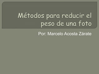 Métodos para reducir el peso de una foto Por: Marcelo Acosta Zárate 