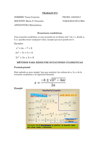 TRABAJO Nº3
NOMBRE: Tania Contento FECHA: 10/02/2017
DOCENTE: María F. Panamito PARALELO: ECA-M04
ASIGNATURA: Matemáticas
Ecuaciones cuadráticas.
Una ecuación cuadrática es una ecuación en su forma ax2 + bx + c, donde a,
b y c pueden tener cualquier valor, excepto que a no puede ser 0.
Ejemplos:
MÉTODOS PARA RESOLVER ECUACIONES CUADRÁTICAS
Formula general
Este método es muy simple: hay que sustituir los valores de a, b y c de la
ecuación cuadrática a la siguiente fórmula:
Ejemplo:
 