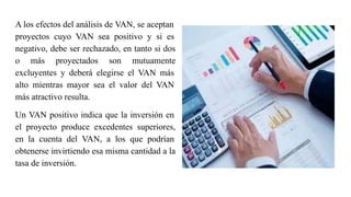 A los efectos del análisis de VAN, se aceptan
proyectos cuyo VAN sea positivo y si es
negativo, debe ser rechazado, en tanto si dos
o más proyectados son mutuamente
excluyentes y deberá elegirse el VAN más
alto mientras mayor sea el valor del VAN
más atractivo resulta.
Un VAN positivo indica que la inversión en
el proyecto produce excedentes superiores,
en la cuenta del VAN, a los que podrían
obtenerse invirtiendo esa misma cantidad a la
tasa de inversión.
 