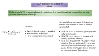 TASA INTERNA DE RETORNO
(TIR)
El objetivo de la TIR es mostrar el valor de rendimiento de la inversión realizada comparable a una tasa
de interés expresado en porcentajes.
En donde:
● Fn es el flujo de caja en el periodo n.
● n es el número de períodos.
● i es el valor de la inversión inicial.
Sus resultados se interpretan de la siguiente
manera identificando “r” como el costo de
oportunidad.
● Si la TIR es < r se determina que el proyecto
debe ser rechazado.
● Si la TIR es > r entonces el proyecto será
viable y puede ser aprobado.
● En el caso de que la TIR = 0, el proyecto en
principio debe ser rechazado. Es cierto, que
desde el punto de vista estratégico puro, se
podría decidir invertir, pero a nivel financiero
no compensa asumir dicho riesgo.
 