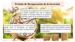 Periodo de Recuperación de la Inversión
El periodo de recuperación de la inversión es
el tiempo requerido para que la empresa
recupere su inversión inicial en un proyecto,
calculado a partir de las entradas de efectivo.
Es uno de los métodos que en el corto plazo
puede tener el favoritismo de algunas
personas a la hora de evaluar sus proyectos de
inversión.
Es considerado un indicador que mide tanto la
liquidez del proyecto como también el riesgo
relativo pues permite anticipar los eventos en
el corto plazo.
 