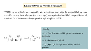 (TIRM) es un método de valoración de inversiones que mide la rentabilidad de una
inversión en términos relativos (en porcentaje), cuya principal cualidad es que elimina el
problema de la inconsistencia que puede surgir al aplicar la TIR.
La tasa interna de retorno modificada
Siendo:
— r = Tasa de retorno o TIR que en este caso es la
incógnita.
— A = Desembolso inicial.
— Q1, Q2... Qn = Flujos netos de caja de cada
período.
 