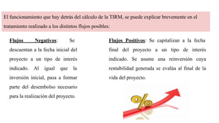 El funcionamiento que hay detrás del cálculo de la TIRM, se puede explicar brevemente en el
tratamiento realizado a los distintos flujos posibles:
Flujos Positivos: Se capitalizan a la fecha
final del proyecto a un tipo de interés
indicado. Se asume una reinversión cuya
rentabilidad generada se evalúa al final de la
vida del proyecto.
Flujos Negativos: Se
descuentan a la fecha inicial del
proyecto a un tipo de interés
indicado. Al igual que la
inversión inicial, pasa a formar
parte del desembolso necesario
para la realización del proyecto.
 