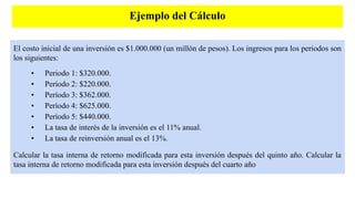 Ejemplo del Cálculo
El costo inicial de una inversión es $1.000.000 (un millón de pesos). Los ingresos para los periodos son
los siguientes:
• Periodo 1: $320.000.
• Período 2: $220.000.
• Período 3: $362.000.
• Período 4: $625.000.
• Período 5: $440.000.
• La tasa de interés de la inversión es el 11% anual.
• La tasa de reinversión anual es el 13%.
Calcular la tasa interna de retorno modificada para esta inversión después del quinto año. Calcular la
tasa interna de retorno modificada para esta inversión después del cuarto año
 