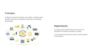 Concepto.
El flujo de caja hace referencia a las salidas y entradas netas
de dinero que tiene una empresa o proyecto en un período
determinado
Importancia.
Los flujos de caja facilitan información acerca de la
capacidad de la empresa para pagar sus deudas
Es una buena herramienta para medir el nivel de liquidez
de una empresa.
 