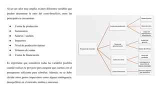 Al ser un valor muy amplio, existen diferentes variables que
pueden determinar la ratio del costo-beneficio; entre las
principales se encuentran:
● Costes de producción
● Suministros
● Salarios / sueldos
● Impuestos
● Nivel de producción óptimo
● Volumen de ventas
● Costes de financiación
Es importante que consideres todas las variables posibles
cuando realices tu proyecto para asegurar que cuentas con el
presupuesto suficiente para cubrirlas. Además, no se debe
olvidar otros gastos imprevistos como alguna contingencia,
desequilibrio en el mercado, multas o sanciones.
 
