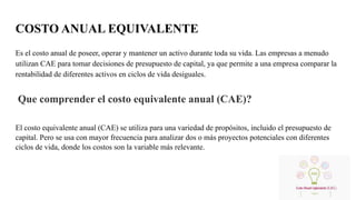 COSTO ANUAL EQUIVALENTE
Es el costo anual de poseer, operar y mantener un activo durante toda su vida. Las empresas a menudo
utilizan CAE para tomar decisiones de presupuesto de capital, ya que permite a una empresa comparar la
rentabilidad de diferentes activos en ciclos de vida desiguales.
Que comprender el costo equivalente anual (CAE)?
El costo equivalente anual (CAE) se utiliza para una variedad de propósitos, incluido el presupuesto de
capital. Pero se usa con mayor frecuencia para analizar dos o más proyectos potenciales con diferentes
ciclos de vida, donde los costos son la variable más relevante.
 