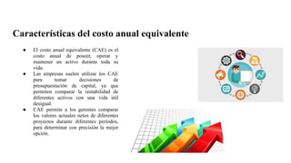 Características del costo anual equivalente
● El costo anual equivalente (CAE) es el
costo anual de poseer, operar y
mantener un activo durante toda su
vida.
● Las empresas suelen utilizar los CAE
para tomar decisiones de
presupuestación de capital, ya que
permiten comparar la rentabilidad de
diferentes activos con una vida útil
desigual.
● CAE permite a los gerentes comparar
los valores actuales netos de diferentes
proyectos durante diferentes períodos,
para determinar con precisión la mejor
opción.
 