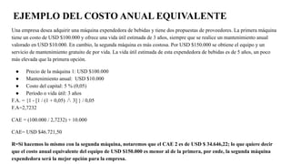 EJEMPLO DEL COSTO ANUAL EQUIVALENTE
Una empresa desea adquirir una máquina expendedora de bebidas y tiene dos propuestas de proveedores. La primera máquina
tiene un costo de USD $100.000 y ofrece una vida útil estimada de 3 años, siempre que se realice un mantenimiento anual
valorado en USD $10.000. En cambio, la segunda máquina es más costosa. Por USD $150.000 se obtiene el equipo y un
servicio de mantenimiento gratuito de por vida. La vida útil estimada de esta expendedora de bebidas es de 5 años, un poco
más elevada que la primera opción.
● Precio de la máquina 1: USD $100.000
● Mantenimiento anual: USD $10.000
● Costo del capital: 5 % (0,05)
● Período o vida útil: 3 años
F.A. = {1 - [1 / (1 + 0,05) ∧ 3] } / 0,05
F.A=2,7232
CAE = (100.000 / 2,7232) + 10.000
CAE= USD $46.721,50
R=Si hacemos lo mismo con la segunda máquina, notaremos que el CAE 2 es de USD $ 34.646,22; lo que quiere decir
que el costo anual equivalente del equipo de USD $150.000 es menor al de la primera, por ende, la segunda máquina
expendedora será la mejor opción para la empresa.
 