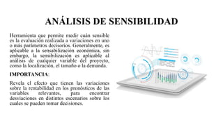 ANÁLISIS DE SENSIBILIDAD
Herramienta que permite medir cuán sensible
es la evaluación realizada a variaciones en uno
o más parámetros decisorios. Generalmente, es
aplicable a la sensabilización económica, sin
embargo, la sensibilización es aplicable al
análisis de cualquier variable del proyecto,
como la localización, el tamaño o la demanda.
IMPORTANCIA:
Revela el efecto que tienen las variaciones
sobre la rentabilidad en los pronósticos de las
variables relevantes, para encontrar
desviaciones en distintos escenarios sobre los
cuales se pueden tomar decisiones.
 