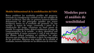 Modelos para
el análisis de
sensibilidad
Modelo bidimensional de la sensibilización del VAN
Busca establecer los resultados posibles del proyecto,
tomando en consideración cambios en las dos variables de
mayor incidencia. Para ello, en primera instancia deberán
determinarse las dos principales variables que mayor
incidencia tienen en el resultado del proyecto. En este
sentido, la matriz de riesgo, construida a partir de la
clasificación del riesgo, constituye un buen punto de
partida. En segundo orden, deberá establecerse el rango de
comportamiento de la variable , es decir, identificar cuál
correspondería al mejor escenario y cuál al más adverso.
Por último, deberá trabajarse en establecer los saltos
discretos que tendrán las variables, es decir, las magnitudes
de los intervalos. Mientras más sensible sea la variable al
resultado, menores deberán ser las diferencias de intervalo.
 