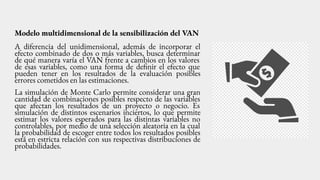 Modelo multidimensional de la sensibilización del VAN
A diferencia del unidimensional, además de incorporar el
efecto combinado de dos o más variables, busca determinar
de qué manera varía el VAN frente a cambios en los valores
de esas variables, como una forma de definir el efecto que
pueden tener en los resultados de la evaluación posibles
errores cometidos en las estimaciones.
La simulación de Monte Carlo permite considerar una gran
cantidad de combinaciones posibles respecto de las variables
que afectan los resultados de un proyecto o negocio. Es
simulación de distintos escenarios inciertos, lo que permite
estimar los valores esperados para las distintas variables no
controlables, por medio de una selección aleatoria en la cual
la probabilidad de escoger entre todos los resultados posibles
está en estricta relación con sus respectivas distribuciones de
probabilidades.
 