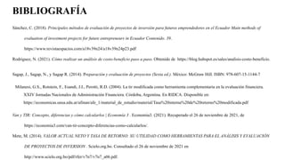 BIBLIOGRAFÍA
Sánchez, C. (2018). Principales métodos de evaluación de proyectos de inversión para futuros emprendedores en el Ecuador Main methods of
evaluation of investment projects for future entrepreneurs in Ecuador Contenido. 39.
https://www.revistaespacios.com/a18v39n24/a18v39n24p23.pdf
Rodriguez, N. (2021). Cómo realizar un análisis de costo-beneficio paso a paso. Obtenido de https://blog.hubspot.es/sales/analisis-costo-beneficio.
Sagap, J., Sagap, N., y Sagap R. (2014). Preparación y evaluación de proyectos (Sexta ed.). México: McGraw Hill. ISBN: 978-607-15-1144-7
Milanesi, G.S., Rotstein, F., Esandi, J.I., Perotti, R.D. (2004). La tir modificada como herramienta complementaria en la evaluación financiera.
XXIV Jornadas Nacionales de Administración Financiera. Córdoba, Argentina. En RIDCA. Disponible en:
https://economicas.unsa.edu.ar/afinan/afe_1/material_de_estudio/material/Tasa%20interna%20de%20retorno%20modificada.pdf
Van y TIR: Concepto, diferencias y cómo calcularlos | Economía 3 . Economia3. (2021). Recuperado el 26 de noviembre de 2021, de
https://economia3.com/van-tir-concepto-diferencias-como-calcularlos/.
Mete, M. (2014). VALOR ACTUAL NETO Y TASA DE RETORNO: SU UTILIDAD COMO HERRAMIENTAS PARA EL ANÁLISIS Y EVALUACIÓN
DE PROYECTOS DE INVERSION . Scielo.org.bo. Consultado el 26 de noviembre de 2021 en
http://www.scielo.org.bo/pdf/rfer/v7n7/v7n7_a06.pdf.
 