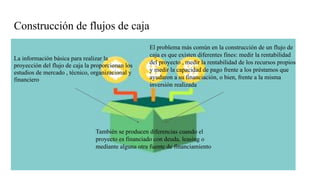 Construcción de flujos de caja
La información básica para realizar la
proyección del flujo de caja la proporcionan los
estudios de mercado , técnico, organizacional y
financiero
El problema más común en la construcción de un flujo de
caja es que existen diferentes fines: medir la rentabilidad
del proyecto , medir la rentabilidad de los recursos propios
y medir la capacidad de pago frente a los préstamos que
ayudaron a su financiación, o bien, frente a la misma
inversión realizada
También se producen diferencias cuando el
proyecto es financiado con deuda, leasing o
mediante alguna otra fuente de financiamiento
 