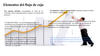 Elementos del flujo de caja
Los egresos iniciales corresponden al total de la
inversión inicial requerida para la puesta en marcha del
proyecto
El capital de trabajo , no necesariamente implica un
desembolso en su totalidad antes de iniciar la operación,
ya que parte de él puede requerirse en periodos
posteriores
Por lo tanto al inicio sólo deberá considerarse
lo requerido para financiar el primer periodo
proyectado, ya que deberá quedar disponible
para que el administrador del proyecto pueda
utilizarlo en su gestión
Los ingresos y egresos de operación constituyen todos los flujos
de entradas y salidas reales de caja.
Es usual encontrar cálculos de ingresos y egresos basados en los flujos
contables en estudio de proyectos , los cuales, por su carácter de
causados o devengados, no necesariamente ocurren de manera
simultánea con los flujos reales
El flujo de caja se expresa en momentos, que corresponde a los
intervalos de tiempo definidos para efectuar la proyección de
flujos, los cuales pueden ser mensuales, trimestrales, semestrales o
anuales
 