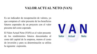 VALOR ACTUAL NETO (VAN)
Es un indicador de recuperación de valores, ya
que comprara el valor presente de los beneficios
futuros esperados de un proyecto con el valor
presente del costo esperado.
El Valor Actual Neto (VAN) es el valor presente
de los rendimientos futuros descontados al
costo del capital de la empresa, menos el costo
de inversión y para su determinación se utiliza
la siguiente expresión.
 