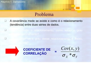 Problema <ul><li>A covariância mede se existe e como é o relacionamento (tendência) entre duas séries de dados. </li></ul>...