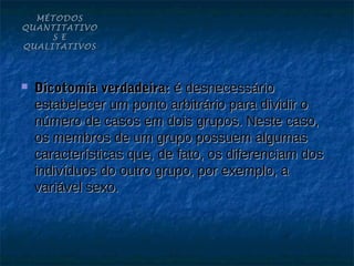 MÉTODOS
QUANTITATIVO
     S E
QUALITATIVOS




   Dicotomia verdadeira: é desnecessário
    estabelecer um ponto arbitrário para dividir o
    número de casos em dois grupos. Neste caso,
    os membros de um grupo possuem algumas
    características que, de fato, os diferenciam dos
    indivíduos do outro grupo, por exemplo, a
    variável sexo.
 