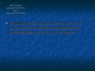 MÉTODOS
QUANTITATIV
    OS E
QUALITATIVOS



   Categórica: quando, por exemplo, a variável
    sexo pode ser estudada na perspectiva da
    aprendizagem, aspirações, nível salarial.
 