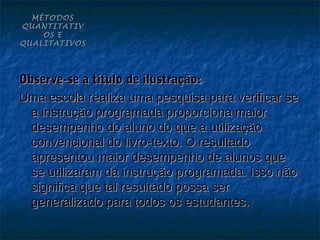 MÉTODOS
QUANTITATIV
    OS E
QUALITATIVOS




Observe-se a título de ilustração:
Uma escola realiza uma pesquisa para verificar se
  a instrução programada proporciona maior
  desempenho do aluno do que a utilização
  convencional do livro-texto. O resultado
  apresentou maior desempenho de alunos que
  se utilizaram da instrução programada. Isso não
  significa que tal resultado possa ser
  generalizado para todos os estudantes.
 