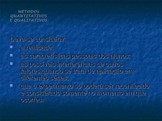MÉTODOS
QUANTITATIVOS
E QUALITATIVOS




Deve-se considerar:
  a realidade;
  as características pessoais dos alunos;
  as possíveis interferências de outros
   fatores,quando se trata de aplicação em
   diferentes séries;
  que o experimento só poderá ser reconhecido
   e considerado somente no momento em que
   ocorreu.
 