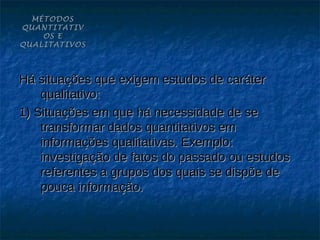 MÉTODOS
QUANTITATIV
    OS E
QUALITATIVOS




Há situações que exigem estudos de caráter
    qualitativo:
1) Situações em que há necessidade de se
    transformar dados quantitativos em
    informações qualitativas. Exemplo:
    investigação de fatos do passado ou estudos
    referentes a grupos dos quais se dispõe de
    pouca informação.
 