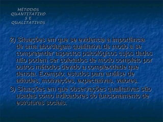 MÉTODOS
QUANTITATIVO
     S E
QUALITATIVOS



2) Situações em que se evidencia a importância
  de uma abordagem qualitativa de modo a se
  compreender aspectos psicológicos cujos dados
  não podem ser coletados de modo completo por
  outros métodos devido a complexidade que
  denota. Exemplo: estudos para análise de
  atitudes, motivações, expectativas, valores.
3) Situações em que observações qualitativas são
  usadas como indicadores do funcionamento de
  estruturas sociais.
 