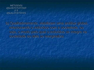 MÉTODOS
QUANTITATIVO
     S E
QUALITATIVOS




b) Qualitativamente, viabilizam uma análise global,
  relacionando o indivíduo com a sociedade, ou
  seja, o modo pelo qual o indivíduo se integra na
  sociedade ou dela se marginaliza.
 
