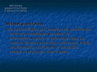 MÉTODOS
QUANTITATIVOS
E QUALITATIVOS




Métodos quantitativos
São caracterizados pelo emprego da quantificação
  tanto nas modalidades de coleta de
  informações, quanto no tratamento delas por
  meio de técnicas estatísticas: percentual, média,
  desvio-padrão, coeficiente de correlação,
  análise de regressão, dentre outras.
 
