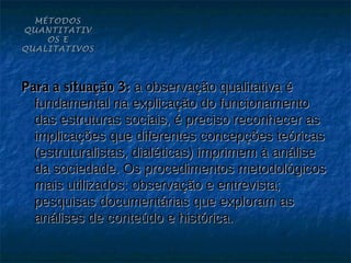 MÉTODOS
QUANTITATIV
    OS E
QUALITATIVOS




Para a situação 3: a observação qualitativa é
  fundamental na explicação do funcionamento
  das estruturas sociais, é preciso reconhecer as
  implicações que diferentes concepções teóricas
  (estruturalistas, dialéticas) imprimem à análise
  da sociedade. Os procedimentos metodológicos
  mais utilizados: observação e entrevista;
  pesquisas documentárias que exploram as
  análises de conteúdo e histórica.
 