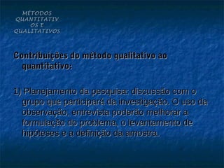 MÉTODOS
QUANTITATIV
    OS E
QUALITATIVOS




Contribuições do método qualitativo ao
  quantitativo:

1) Planejamento da pesquisa: discussão com o
  grupo que participará da investigação. O uso da
  observação, entrevista poderão melhorar a
  formulação do problema, o levantamento de
  hipóteses e a definição da amostra.
 