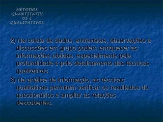 MÉTODOS
QUANTITATIV
    OS E
QUALITATIVOS




2) Na coleta de dados, entrevistas, observações e
  discussões em grupo podem enriquecer as
  informações obtidas, especialmente pela
  profundidade e pelo detalhamento das técnicas
  qualitativas.
3) Na análise da informação, as técnicas
  qualitativas permitem verificar os resultados do
  questionários e ampliar as relações
  descobertas.
 