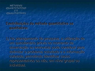 MÉTODOS
QUANTITATIVO
     S E
QUALITATIVOS




Contribuições do método quantitativo ao
  qualitativo:

1) No planejamento da pesquisa, a utilização de
  um questionário prévio no momento da
  observação ou entrevista pode contribuir para
  delimitar o problema estudado e a informação
  coletada, permitindo identificar casos
  representativos ou não, em nível grupal ou
  individual.
 