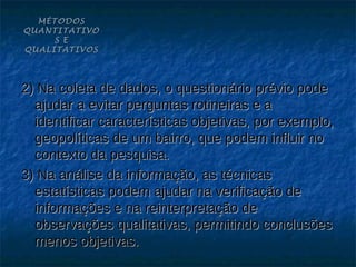 MÉTODOS
QUANTITATIVO
     S E
QUALITATIVOS




2) Na coleta de dados, o questionário prévio pode
  ajudar a evitar perguntas rotineiras e a
  identificar características objetivas, por exemplo,
  geopolíticas de um bairro, que podem influir no
  contexto da pesquisa.
3) Na análise da informação, as técnicas
  estatísticas podem ajudar na verificação de
  informações e na reinterpretação de
  observações qualitativas, permitindo conclusões
  menos objetivas.
 