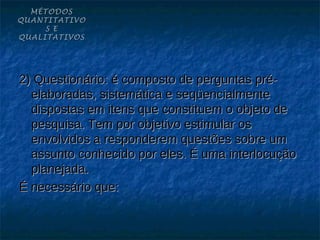 MÉTODOS
QUANTITATIVO
     S E
QUALITATIVOS




2) Questionário: é composto de perguntas pré-
  elaboradas, sistemática e seqüencialmente
  dispostas em itens que constituem o objeto de
  pesquisa. Tem por objetivo estimular os
  envolvidos a responderem questões sobre um
  assunto conhecido por eles. É uma interlocução
  planejada.
É necessário que:
 