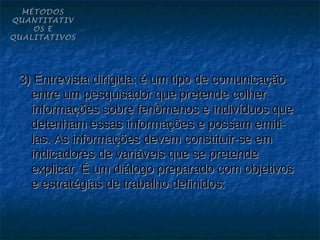 MÉTODOS
QUANTITATIV
    OS E
QUALITATIVOS




 3) Entrevista dirigida: é um tipo de comunicação
   entre um pesquisador que pretende colher
   informações sobre fenômenos e indivíduos que
   detenham essas informações e possam emiti-
   las. As informações devem constituir-se em
   indicadores de variáveis que se pretende
   explicar. É um diálogo preparado com objetivos
   e estratégias de trabalho definidos:
 