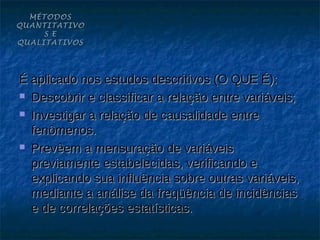 MÉTODOS
QUANTITATIVO
     S E
QUALITATIVOS




É aplicado nos estudos descritivos (O QUE É):
 Descobrir e classificar a relação entre variáveis;

 Investigar a relação de causalidade entre

  fenômenos.
 Prevêem a mensuração de variáveis

  previamente estabelecidas, verificando e
  explicando sua influência sobre outras variáveis,
  mediante a análise da freqüência de incidências
  e de correlações estatísticas.
 