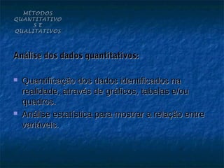 MÉTODOS
QUANTITATIVO
     S E
QUALITATIVOS




Análise dos dados quantitativos:

   Quantificação dos dados identificados na
    realidade, através de gráficos, tabelas e/ou
    quadros.
   Análise estatística para mostrar a relação entre
    variáveis.
 