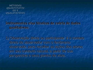 MÉTODOS
QUANTITATIV
    OS E
QUALITATIVOS




Instrumentos e/ou técnicas de coleta de dados
  qualitativos:

1) Observação direta ou participante: é o contato
  direto do observador com o fenômeno
  observado, para recolher as ações dos atores
  em seu contexto natural, a partir de sua
  perspectiva e seus pontos de vista.
 