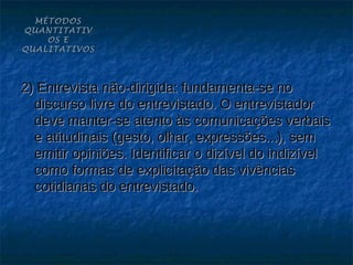 MÉTODOS
QUANTITATIV
    OS E
QUALITATIVOS




2) Entrevista não-dirigida: fundamenta-se no
  discurso livre do entrevistado. O entrevistador
  deve manter-se atento às comunicações verbais
  e atitudinais (gesto, olhar, expressões...), sem
  emitir opiniões. Identificar o dizível do indizível
  como formas de explicitação das vivências
  cotidianas do entrevistado.
 