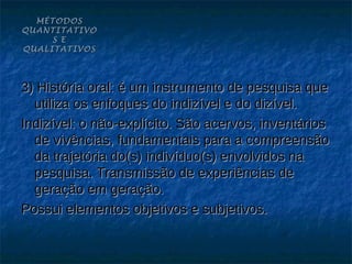MÉTODOS
QUANTITATIVO
     S E
QUALITATIVOS




3) História oral: é um instrumento de pesquisa que
  utiliza os enfoques do indizível e do dizível.
Indizível: o não-explícito. São acervos, inventários
  de vivências, fundamentais para a compreensão
  da trajetória do(s) indivíduo(s) envolvidos na
  pesquisa. Transmissão de experiências de
  geração em geração.
Possui elementos objetivos e subjetivos.
 
