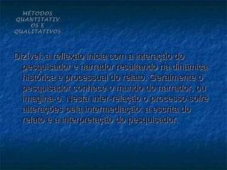MÉTODOS
QUANTITATIV
    OS E
QUALITATIVOS




Dizível: a reflexão inicia com a interação do
  pesquisador e narrador resultando na dinâmica
  histórica e processual do relato. Geralmente o
  pesquisador conhece o mundo do narrador, ou
  imagina-o. Nesta inter-relação o processo sofre
  alterações pela intermediação: a escrita do
  relato e a interpretação do pesquisador.
 
