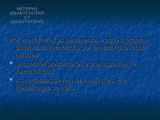MÉTODOS
QUANTITATIVO
     S E
QUALITATIVOS




Pôr em palavras os sentimentos e ações, próprias
  ou alheias, vivenciadas por um indivíduo requer
  atitudes:
 Suspender preconceitos e pressupostos de

  forma crítica;
 As narrativas devem ter mediações. É a

  identificação do novo.
 