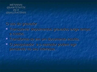 MÉTODOS
QUANTITATIV
    OS E
QUALITATIVOS




O uso do gravador :
 Transcrever depoimentos gravados exige tempo

  e custos.
 Transforma-se em um documento escrito.

 O pesquisador e o narrador podem agir

  pensando no seu interesse.
 
