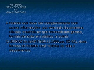 MÉTODOS
QUANTITATIVO
     S E
QUALITATIVOS




A história oral deve ser complementada com
  outras informações, por exemplo documentos
  oficiais, estatísticas que reconstituam gestos,
  formas de ação em público, e outras.
QUEIROZ (in MARTINELLI,1999,pp. 92-93), duas
  formas de história oral: história de vida e
  depoimentos.
 