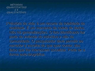 MÉTODOS
QUANTITATIVO
     S E
QUALITATIVOS




1ªHistória de vida: é um recorte da totalidade da
  realidade. É um momento da coleta de dados.
  Não há generalizações. O fato identificado faz
  parte da vivência do indivíduo e não da
  comunidade. O pesquisador deve permitir ao
  narrador a escolha do que quer contar, dos
  fatos que lhe interessem socializar. Pode ter a
  forma auto-biográfica.
 