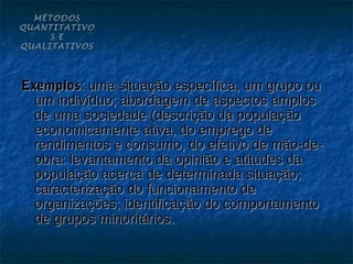 MÉTODOS
QUANTITATIVO
     S E
QUALITATIVOS




Exemplos: uma situação específica, um grupo ou
  um indivíduo; abordagem de aspectos amplos
  de uma sociedade (descrição da população
  economicamente ativa, do emprego de
  rendimentos e consumo, do efetivo de mão-de-
  obra: levantamento da opinião e atitudes da
  população acerca de determinada situação;
  caracterização do funcionamento de
  organizações; identificação do comportamento
  de grupos minoritários.
 