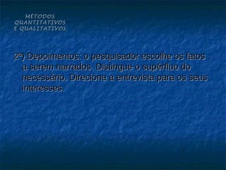 MÉTODOS
QUANTITATIVOS
E QUALITATIVOS




2ª) Depoimentos: o pesquisador escolhe os fatos
  a serem narrados. Distingue o supérfluo do
  necessário. Direciona a entrevista para os seus
  interesses.
 