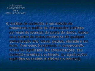 MÉTODOS
QUANTITATIV
    OS E
QUALITATIVOS




4) Análise de conteúdo: é um método de
  tratamento e análise de informações colhidas
  por meio de técnicas de coleta de dados. Aplica-
  se à análise de textos escritos ou de qualquer
  comunicação oral, visual, gestual, alocada a um
  texto. Tem como fundamento a compreensão
  crítica do significado das comunicações, seu
  conteúdo manifesto ou latente, as significações
  explícitas ou ocultas (o dizível e o indizível).
 