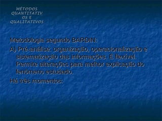 MÉTODOS
QUANTITATIV
    OS E
QUALITATIVOS




Metodologia segundo BARDIN:
A) Pré-análise: organização, operacionalização e
  sistematização das informações. È flexível.
  Permite alterações para melhor explicação do
  fenômeno estudado.
Há três momentos:
 